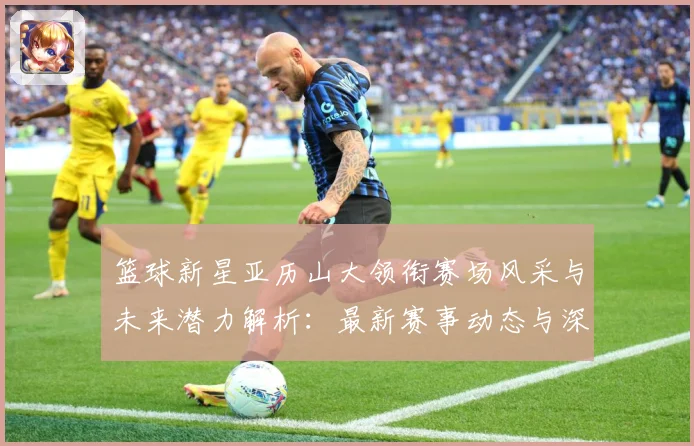 篮球新星亚历山大领衔赛场风采与未来潜力解析：最新赛事动态与深度分析