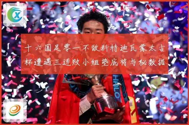 十六国足零一不敌科特迪瓦蒙太古杯遭遇三连败小组垫底将与秘数据研判：最新赛事动态与深度分析
