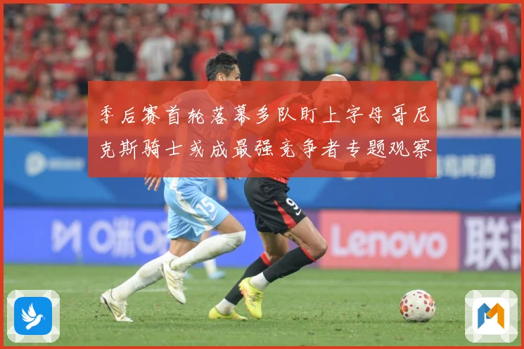 季后赛首轮落幕多队盯上字母哥尼克斯骑士或成最强竞争者专题观察：最新赛事动态与深度分析