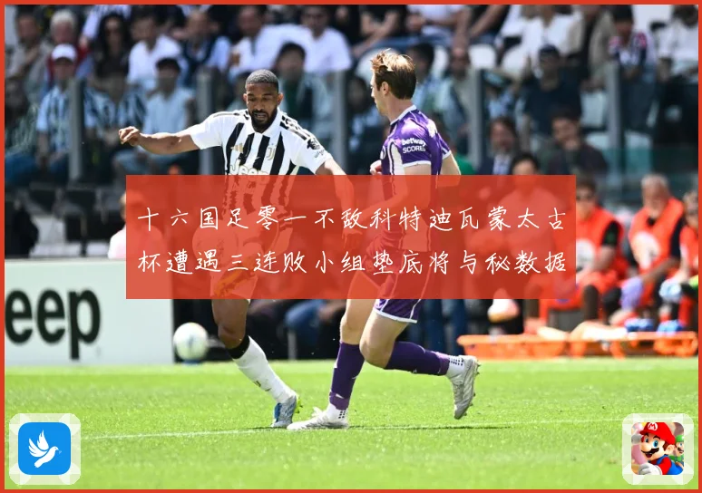 十六国足零一不敌科特迪瓦蒙太古杯遭遇三连败小组垫底将与秘数据研判：最新赛事动态与深度分析