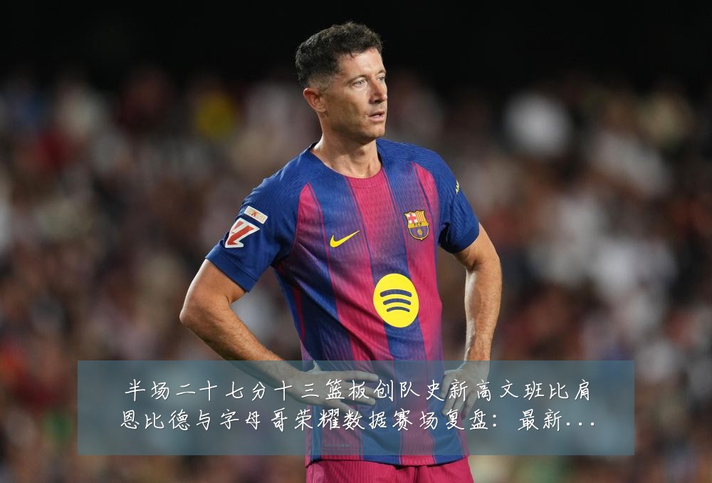半场二十七分十三篮板创队史新高文班比肩恩比德与字母哥荣耀数据赛场复盘：最新赛事动态与深度分析