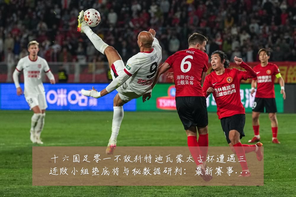 十六国足零一不敌科特迪瓦蒙太古杯遭遇三连败小组垫底将与秘数据研判：最新赛事动态与深度分析